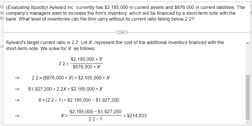 ale (Evaluating liquidity) Aylward Inc. currently has $2,185,000 in current assets and $876,000 in current liabilities. The
a company's managers want to increase the firm's inventory, which will be financed by a short-term note with the
th bank. What level of inventories can the firm carry without its current ratio falling below 2.2?
Aylward's target current ratio is 2.2. Let X represent the cost of the additional inventory financed with the
short-term note. We solve for X as follows:
$2,185,000 + X
2.2 =
$876,000 + X
2.2x ($876,000 +X) = $2,185,000 +X
$1,927,200 + 2.2X = $2,185,000 +X
X x(2.2 - 1) = $2,185,000 – $1,927,200
$2,185,000 – $1,927,200
X= -
= $214,833
2.2 - 1
↑
↑
