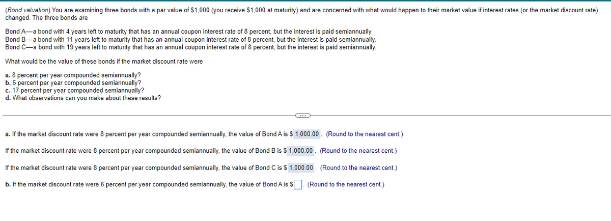 (Bond valuation) You are examining three bonds with a par value of $1,000 (you receive $1,000 at maturity) and are concerned with what would happen to their market value if interest rates (or the market discount rate)
changed. The three bonds are
Bond A-a bond with 4 years left to maturity that has an annual coupon interest rate of 8 percent, but the interest is paid semiannually.
Bond B-a bond with 11 years left to maturity that has an annual coupon interest rate of 8 percent, but the interest is paid semiannually.
Bond C-a bond with 19 years left to maturity that has an annual coupon interest rate of 8 percent, but the interest is paid semiannually.
What would be the value of these bonds if the market discount rate were
a. 8 percent per year compounded semiannually?
b. 6 percent per year compounded semiannually?
c. 17 percent per year compounded semiannually?
d. What observations can you make about these results?
G
a. If the market discount rate were 8 percent per year compounded semiannually, the value of Bond A is $ 1,000.00
(Round to the nearest cent.)
(Round to the nearest cent.)
If the market discount rate were 8 percent per year compounded semiannually, the value of Bond B is $ 1,000.00
If the market discount rate were percent per year compounded semiannually, the value of Bond C is $ 1,000.00
(Round to the nearest cent.)
b. If the market discount rate were 6 percent per year compounded semiannually, the value of Bond A is $. (Round to the nearest cent.)