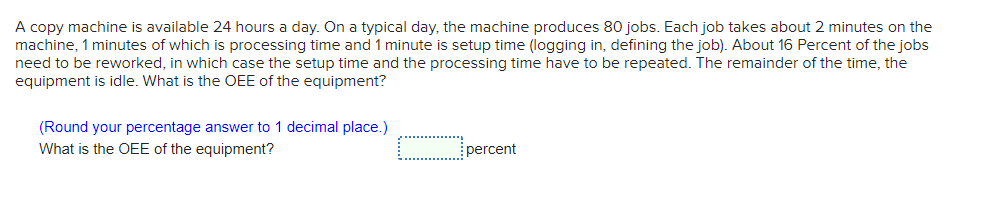 A copy machine is available 24 hours a day. On a typical day, the machine produces 80 jobs. Each job takes about 2 minutes on the
machine, 1 minutes of which is processing time and 1 minute is setup time (logging in, defining the job). About 16 Percent of the jobs
need to be reworked, in which case the setup time and the processing time have to be repeated. The remainder of the time, the
equipment is idle. What is the OEE of the equipment?
(Round your percentage answer to 1 decimal place.)
What is the OEE of the equipment?
percent