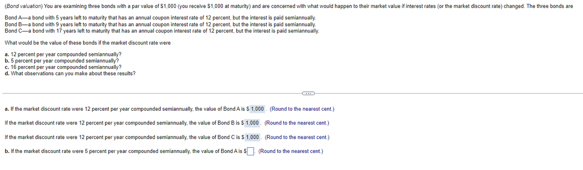 (Bond valuation) You are examining three bonds with a par value of $1,000 (you receive $1,000 at maturity) and are concerned with what would happen to their market value if interest rates (or the market discount rate) changed. The three bonds are
Bond A-a bond with 5 years left to maturity that has an annual coupon interest rate of 12 percent, but the interest is paid semiannually.
Bond B-a bond with 9 years left to maturity that has an annual coupon interest rate of 12 percent, but the interest is paid semiannually.
Bond C-a bond with 17 years left to maturity that has an annual coupon interest rate of 12 percent, but the interest is paid semiannually.
What would be the value of these bonds if the market discount rate were
a. 12 percent per year compounded semiannually?
b. 5 percent per year compounded semiannually?
c. 16 percent per year compounded semiannually?
d. What observations can you make about these results?
a. If the market discount rate were 12 percent per year compounded semiannually, the value of Bond A is $ 1,000. (Round to the nearest cent.)
If the market discount rate were 12 percent per year compounded semiannually, the value of Bond B is $ 1,000 . (Round to the nearest cent.)
If the market discount rate were 12 percent per year compounded semiannually, the value of Bond C is $ 1,000. (Round to the nearest cent.)
b. If the market discount rate were 5 percent per year compounded semiannually, the value of Bond A is S. (Round to the nearest cent.)
