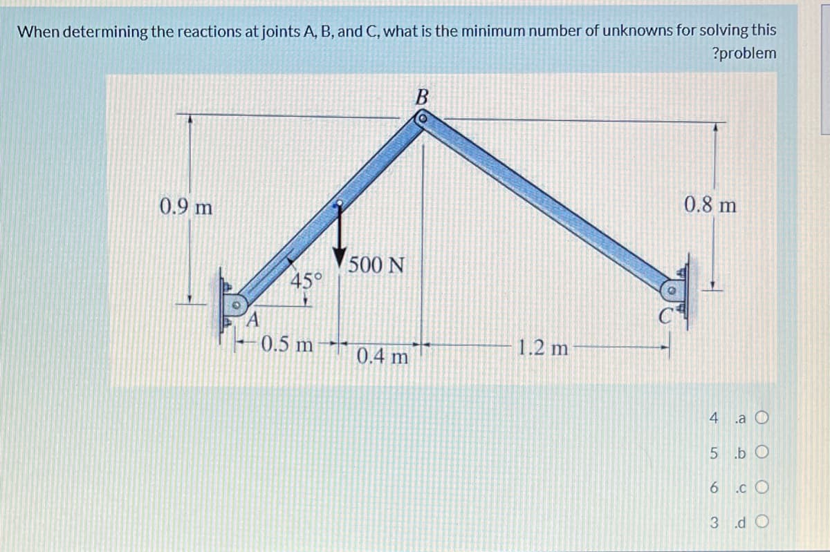 When determining the reactions at joints A, B, and C, what is the minimum number of unknowns for solving this
?problem
0.8 m
0.9 m
500 N
45°
0.5 m
1.2 m
0.4 m
4 a O
5 .b 0
6 .cO
3 d O
