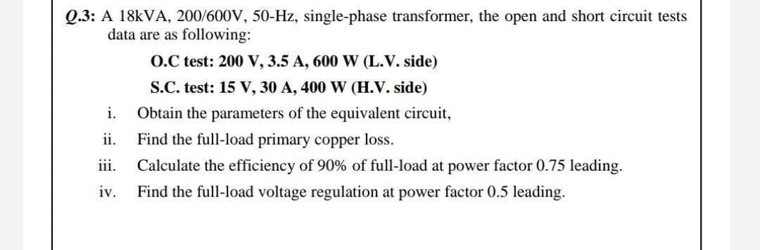 Q.3: A 18kVA, 200/600V, 50-Hz, single-phase transformer, the open and short circuit tests
data are as following:
O.C test: 200 V, 3.5 A, 600 W (L.V. side)
S.C. test: 15 V, 30 A, 400 W (H.V. side)
i.
Obtain the parameters of the equivalent circuit,
ii.
Find the full-load primary copper loss.
iii.
Calculate the efficiency of 90% of full-load at power factor 0.75 leading.
Find the full-load voltage regulation at power factor 0.5 leading.
iv.
