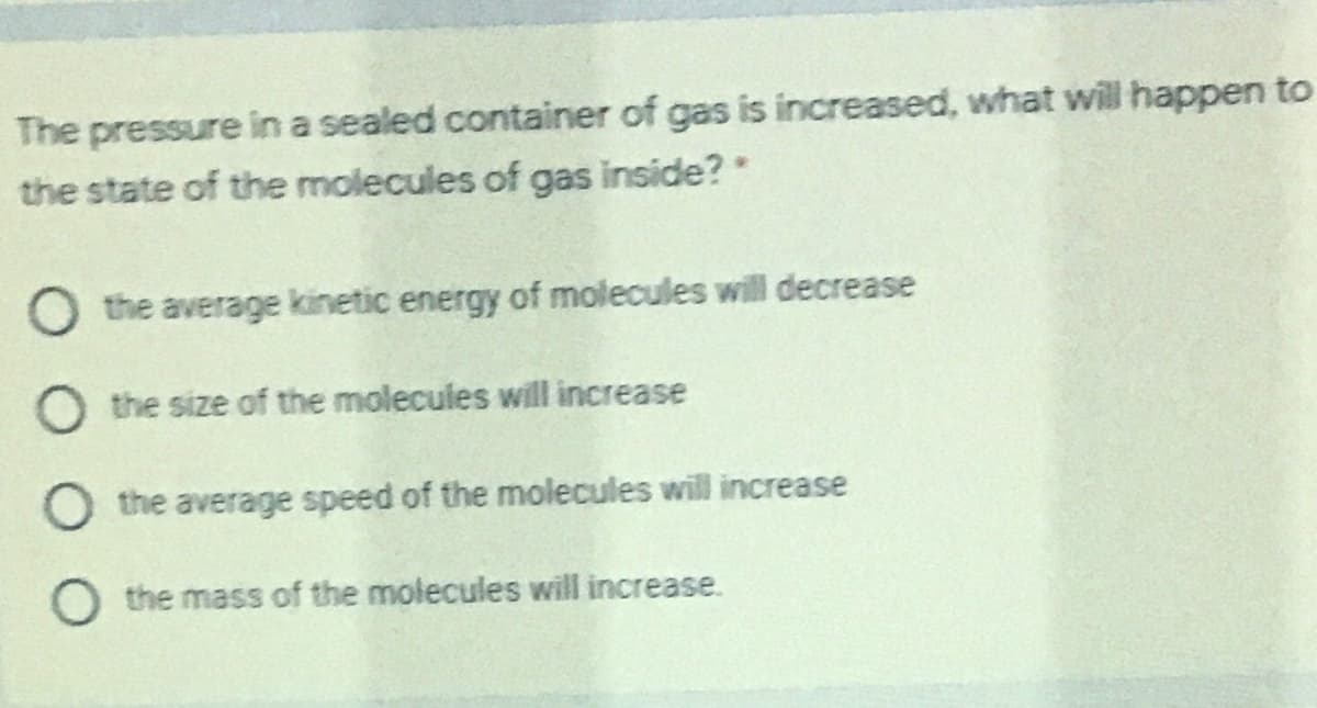 The pressure in a sealed container of gas is increased, what will happen to
the state of the molecules of gas inside?"
O the average kinetic energy of molecules will decrease
O the size of the molecules will increase
O the average speed of the molecules will increase
O the mass of the molecules will increase.
