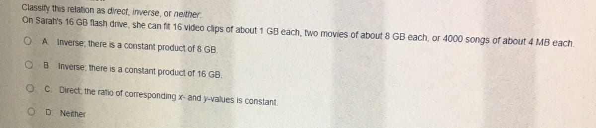 Classify this relation as direct, inverse, or neither.
On Sarah's 16 GB flash drive, she can fit 16 video clips of about 1 GB each, two movies of about 8 GB each, or 4000 songs of about 4 MB each.
O A. Inverse; there is a constant product of 8 GB.
O B Inverse, there is a constant product of 16 GB.
O C Direct; the ratio of corresponding x- and y-values is constant.
D. Neither
