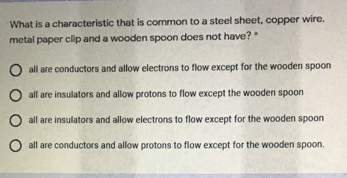 What is a characteristic that is common to a steel sheet, copper wire.
metal paper clip and a wooden spoon does not have? *
O all are conductors and allow electrons to flow except for the wooden spoon
O all are insulators and allow protons to flow except the wooden spoon
O all are insulators and allow electrons to flow except for the wooden spoon
O all are conductors and allow protons to flow except for the wooden spoon.
