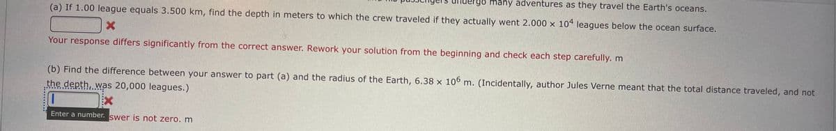 go many adventures as they travel the Earth's oceans.
(a) If 1.00 league equals 3.500 km, find the depth in meters to which the crew traveled if they actually went 2.000 x 104 leagues below the ocean surface.
Your response differs significantly from the correct answer. Rework your solution from the beginning and check each step carefully. m
(b) Find the difference between your answer to part (a) and the radius of the Earth, 6.38 x 106 m. (Incidentally, author Jules Verne meant that the total distance traveled, and not
the depth, was 20,000 leagues.)
Enter a number. swer is not zero. m
