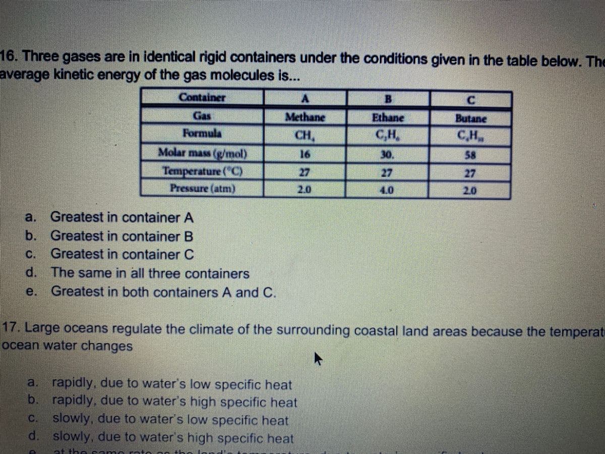 16. Three gases are in identical rigid containers under the conditions given in the table below. The
average kinetic energy of the gas molecules is...
Container
C.
Gas
Methane
Ethane
Butane
Formula
CH,
CH,
CH,
Molar mass (g/mol)
16
30.
58
Temperature ("C)
Pressure (atm)
27
27
27
20
20
a. Greatest in container A
b. Greatest in container B
C Greatest in container C
d. The same in all three containers
Greatest in both containers A and C.
e.
17. Large oceans regulate the climate of the surrounding coastal land areas because the temperat
ocean water changes
a. rapidly, due to water's low specific heat
b.
rapidly, due to water's high specific heat
slowly, due to water's low specific heat
d.
C.
slowly, due to water's high specific heat
