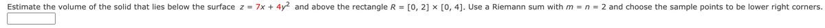 Estimate the volume of the solid that lies below the surface z = 7x + 4y² and above the rectangle R = [0, 2] × [0, 4]. Use a Riemann sum with m = n = 2 and choose the sample points to be lower right corners.
