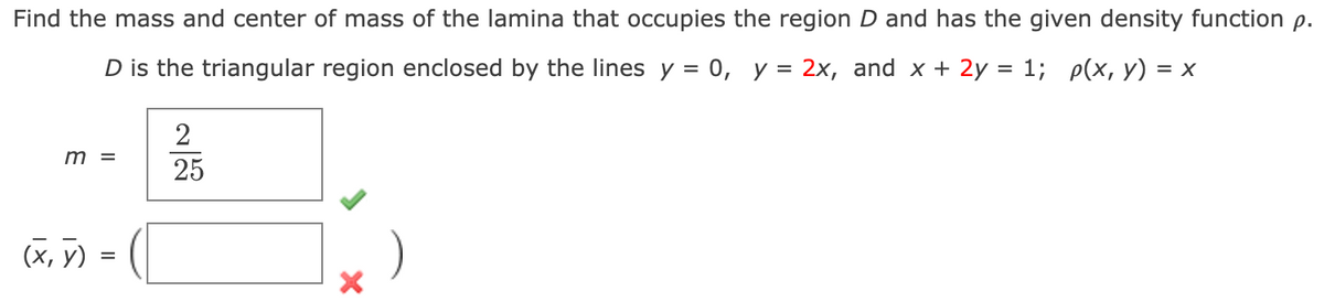 Find the mass and center of mass of the lamina that occupies the region D and has the given density function p.
D is the triangular region enclosed by the lines y = 0, y = 2x, and x + 2y = 1; p(x, y) = x
2
m =
25
(X, y)
