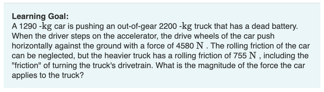 Learning Goal:
A 1290 -kg car is pushing an out-of-gear 2200 -kg truck that has a dead battery.
When the driver steps on the accelerator, the drive wheels of the car push
horizontally against the ground with a force of 4580 N. The rolling friction of the car
can be neglected, but the heavier truck has a rolling friction of 755 N, including the
"friction" of turning the truck's drivetrain. What is the magnitude of the force the car
applies to the truck?