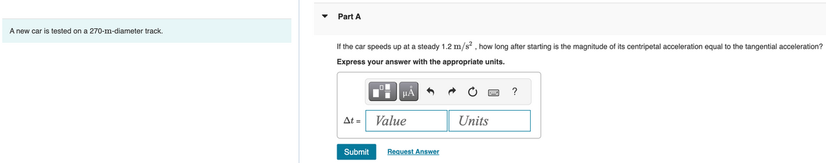 A new car is tested on a 270-m-diameter track.
Part A
If the car speeds up at a steady 1.2 m/s², how long after starting is the magnitude of its centripetal acceleration equal to the tangential acceleration?
Express your answer with the appropriate units.
At =
Submit
μÅ
Value
Request Answer
Units