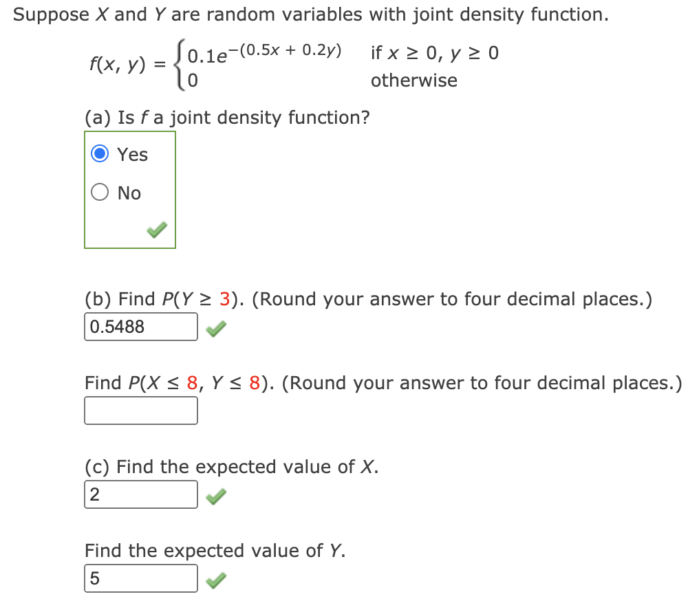 Suppose X and Y are random variables with joint density function.
Jo.1e-(0.5x + 0.2y)
if x > 0, y 2 0
f(x, у)
otherwise
(a) Is f a joint density function?
Yes
No
(b) Find P(Y > 3). (Round your answer to four decimal places.)
0.5488
Find P(X < 8, Y < 8). (Round your answer to four decimal places.)
(c) Find the expected value of X.
2
Find the expected value of Y.
