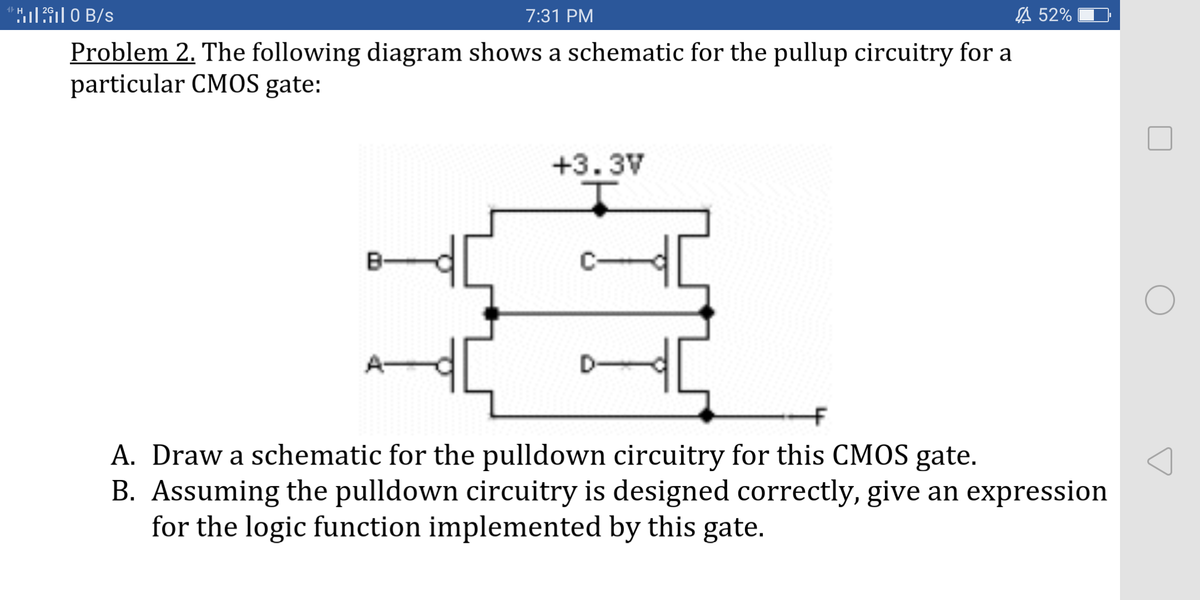 7:31 PM
A 52%
Problem 2. The following diagram shows a schematic for the pullup circuitry for a
particular CMOS gate:
+3.3V
A. Draw a schematic for the pulldown circuitry for this CMOS gate.
B. Assuming the pulldown circuitry is designed correctly, give an expression
for the logic function implemented by this gate.
