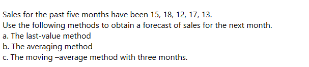 Sales for the past five months have been 15, 18, 12, 17, 13.
Use the following methods to obtain a forecast of sales for the next month.
a. The last-value method
b. The averaging method
c. The moving-average method with three months.