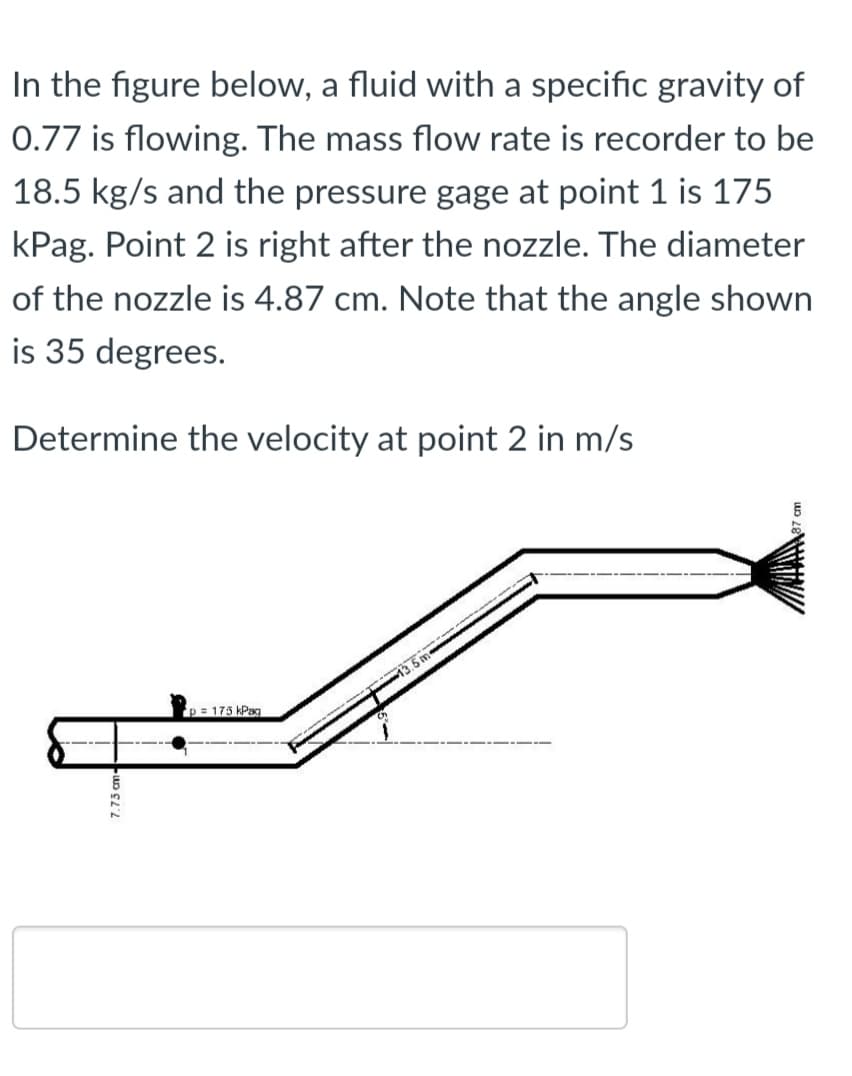 In the figure below, a fluid with a specific gravity of
0.77 is flowing. The mass flow rate is recorder to be
18.5 kg/s and the pressure gage at point 1 is 175
kPag. Point 2 is right after the nozzle. The diameter
of the nozzle is 4.87 cm. Note that the angle shown
is 35 degrees.
Determine the velocity at point 2 in m/s
p = 175 kPag

