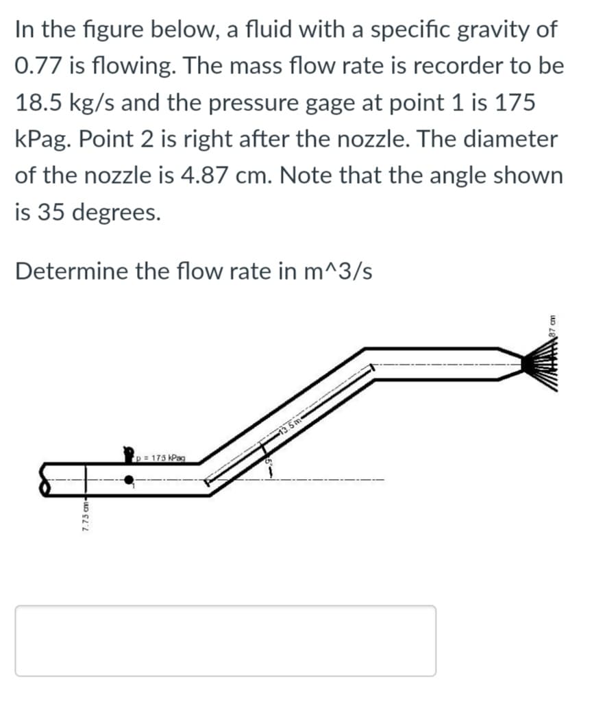 In the figure below, a fluid with a specific gravity of
0.77 is flowing. The mass flow rate is recorder to be
18.5 kg/s and the pressure gage at point 1 is 175
kPag. Point 2 is right after the nozzle. The diameter
of the nozzle is 4.87 cm. Note that the angle shown
is 35 degrees.
Determine the flow rate in m^3/s
p= 175 kPag
7.75 cm-
