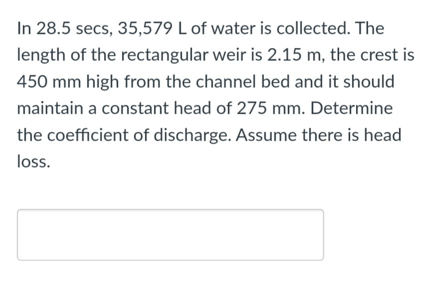 In 28.5 secs, 35,579 L of water is collected. The
length of the rectangular weir is 2.15 m, the crest is
450 mm high from the channel bed and it should
maintain a constant head of 275 mm. Determine
the coefficient of discharge. Assume there is head
loss.
