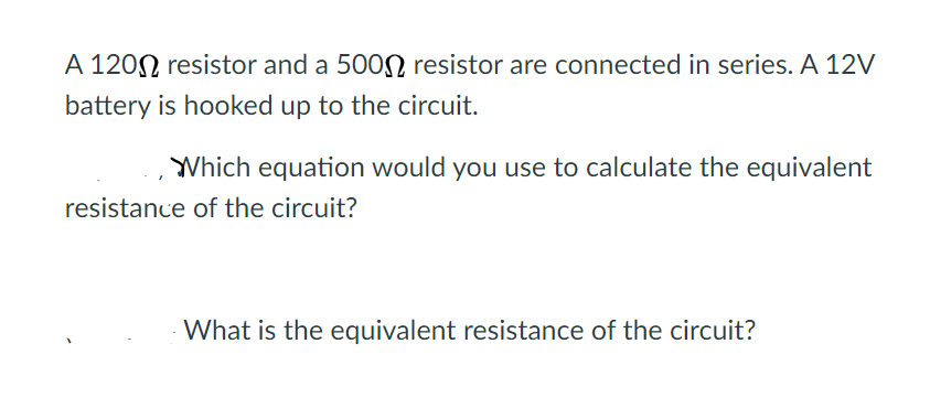 A 1200 resistor and a 500N resistor are connected in series. A 12V
battery is hooked up to the circuit.
Which equation would you use to calculate the equivalent
resistance of the circuit?
What is the equivalent resistance of the circuit?
