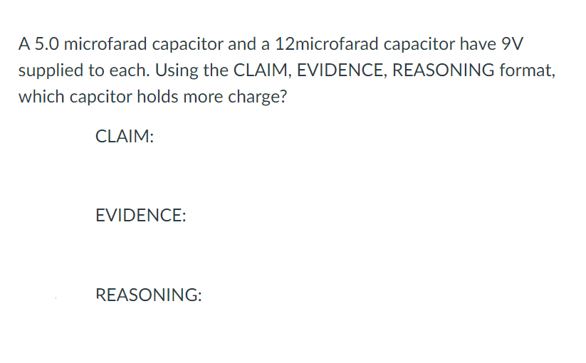 A 5.0 microfarad capacitor and a 12microfarad capacitor have 9V
supplied to each. Using the CLAIM, EVIDENCE, REASONING format,
which capcitor holds more charge?
CLAIM:
EVIDENCE:
REASONING:
