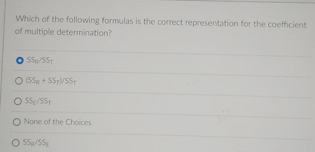 Which of the following formulas is the correct representation for the coefficient
of multiple determination?
SSR/SST
(SSR + SST)/SST
SSE/SST
O None of the Choices
O SR/SSE
