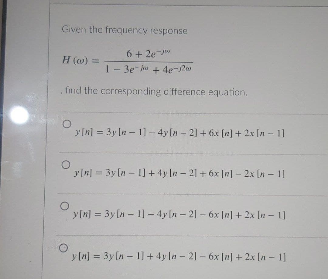 Given the frequency response
6 + 2e-jo
1- 3e-jo + 4e-j20
H (@) =
%3D
find the corresponding difference equation.
y [n] = 3y [n - 1] - 4y [n - 21 + 6x [n] + 2x [n – 1]
%3D
y[n] = 3y[n – 1] + 4y [n – 21 + 6x [n] – 2x [n – 1]
%3D
y[n] = 3y [n - 1] - 4y [n - 21- 6x [n] + 2x [n – 1]
%3D
y [n] = 3y [n- 1] + 4y [n – 21 – 6x [n] + 2x [n – 1]
|

