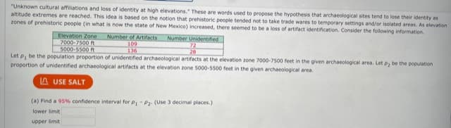 "Unknown cultural affiliations and loss of identity at high elevations." These are words used to propose the hypothesis that archaeological sites tend to lose their identity as
altitude extremes are reached. This idea is based on the notion that prehistoric people tended not to take trade wares to temporary settings and/or isolated areas. As elevation
zones of prehistoric people (in what is now the state of New Mexico) increased, there seemed to be a loss of artifact identification. Consider the following information.
Elevation Zone
7000-7500 t
5000-5500 t
Number of Artifacts
109
136
Number Unidentifed
72
28
Let p, be the population proportion of unidentified archaeological artifacts at the elevation zone 7000-7500 feet in the given archaeological area. Let p, be the population
proportion of unidentified archaeological artifacts at the elevation zone 5000-5500 feet in the given archaeological area.
A USE SALT
(a) Find a 95% confidence interval for P- P2. (Use 3 decimal places.)
lower limit
upper limit
