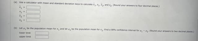 (a) Use a calculator with mean and standard deviation keys to calculate x,, S and s. (Round your answers to four decimal places.)
(b) Let , be the population mean for x, and let , be the population mean for x. Find a 99% confidence interval for ,-. (Round your answers to two decimal places.)
lower limit
upper limit
