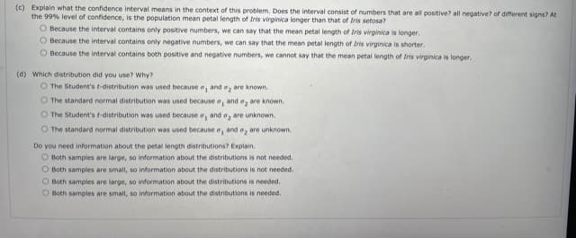 (c) Explain what the confidence interval means in the context of this problem. Does the interval consist of numbers that are all positive? all negative? of different signs? At
the 99% level of confidence, is the population mean petal length of Iris virginica longer than that of Iris setosa?
O Because the interval contains only positive numbers, we can say that the mean petal length of Iris virginica is longer.
O Because the interval contains only negative numbers, we can say that the mean petal length of Iris virginica is shorter.
O Because the interval contains both positive and negative numbers, we cannot say that the mean petal length of Iris virginica is longer.
(d) Which distribution did you use? Why?
O The Student's t-distribution was used because a, and a, are known.
O The standard normal distribution was used because e, and e, are known.
O The Student's t-distribution was used because o, and a, are unknown.
O The standard normal distribution was used because e, and a, are unknown.
Do you need information about the petal length distributions? Explain.
O Both samples are large, so information about the distributions is not needed.
O Both samples are small, so information about the distributions is not needed.
O Both samples are large, so information about the distributions is needed.
O Both samples are small, so information about the distributions is needed.
