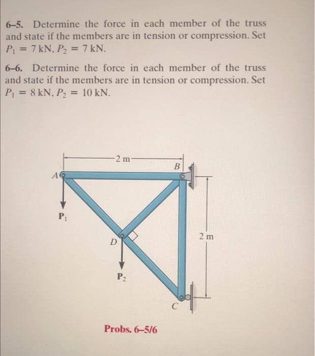 6-5. Determine the force in each member of the truss
and state if the members are in tension or compression. Set
P₁ = 7 kN, P₂ = 7 kN.
6-6. Determine the force in each member of the truss
and state if the members are in tension or compression. Set
P₁ = 8 kN, P₂ = 10 kN.
A
P1
-2 m-
D
P₂
Probs. 6-5/6
B
C
2m