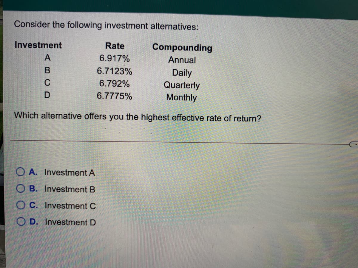 Consider the following investment alternatives:
Investment
Rate
Compounding
6.917%
Annual
6.7123%
Daily
Quarterly
Monthly
6.792%
6.7775%
Which alternative offers you the highest effective rate of return?
O A. Investment A
O B. Investment B
O C. Investment C
O D. Investment D
ABCD
