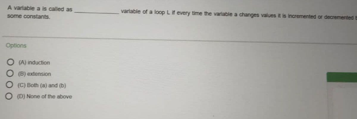 A variable a is called as
variable of a loop L if every time the variable a changes values it is incremented or decremented E
some constants.
Options
(A) induction
(B) extension
(C) Both (a) and (b)
(D) None of the above
