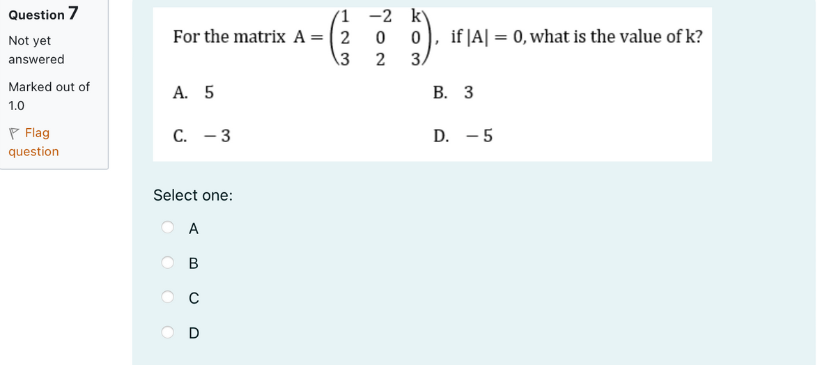 Question 7
Not yet
answered
For the matrix A = 2
123
-2 k
0
0
if |A| = 0, what is the value of k?
3
2
3.
Marked out of
A. 5
1.0
C. -3
Flag
question
Select one:
A
BUD
B. 3
D. - 5