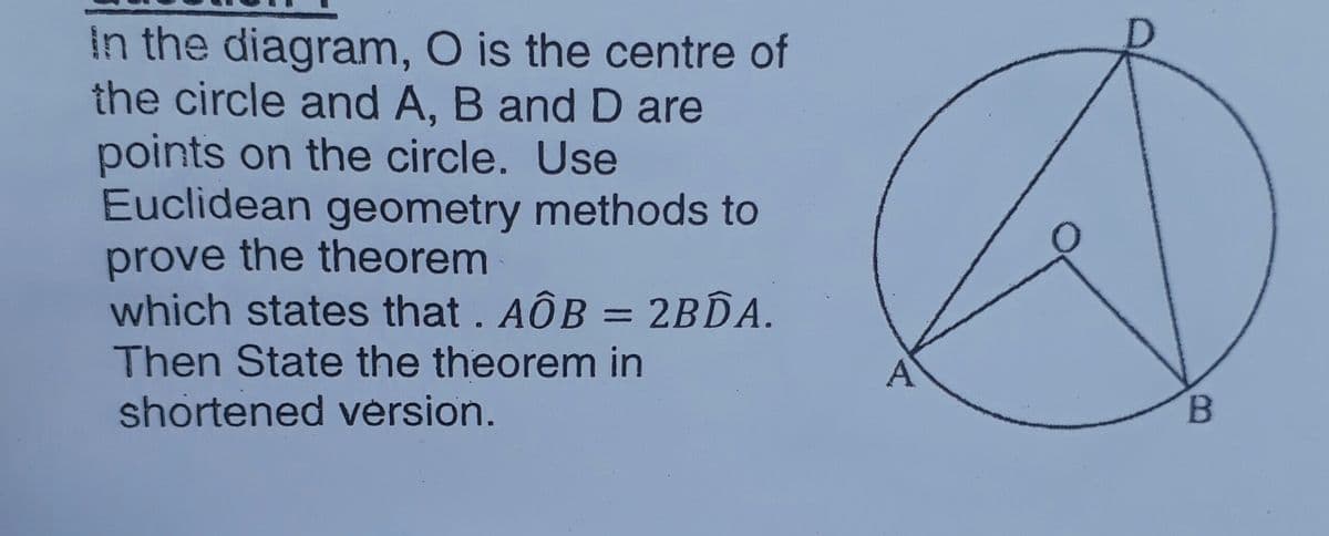 In the diagram, O is the centre of
the circle and A, B and D are
points on the circle. Use
Euclidean geometry methods to
prove the theorem
which states that. AÔB = 2B.A.
%3D
Then State the theorem in
shortened vérsion.
