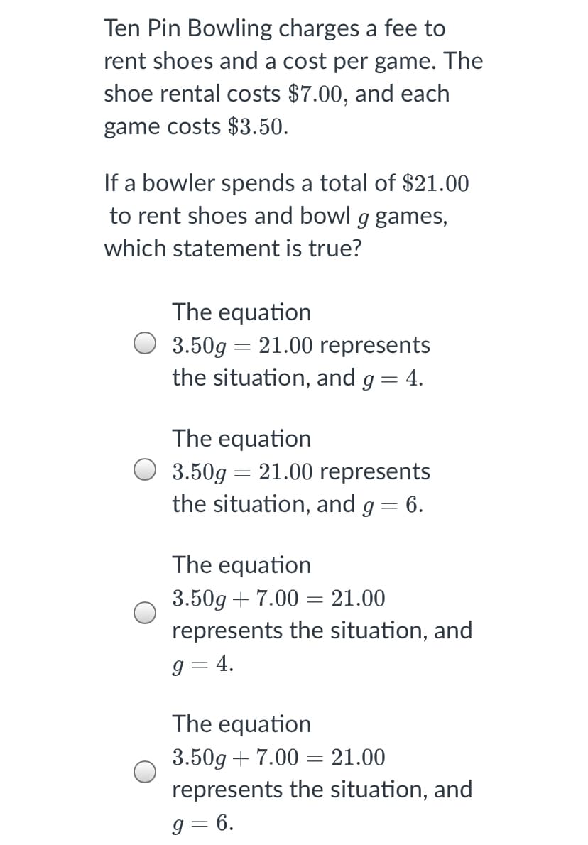 Ten Pin Bowling charges a fee to
rent shoes and a cost per game. The
shoe rental costs $7.00, and each
game costs $3.50.
If a bowler spends a total of $21.00
to rent shoes and bowl g games,
which statement is true?
The equation
3.50g = 21.00 represents
the situation, and g = 4.
The equation
3.50g = 21.00 represents
the situation, and g = 6.
The equation
3.50g + 7.00 = 21.00
represents the situation, and
g = 4.
The equation
3.50g + 7.00 = 21.00
represents the situation, and
g = 6.
