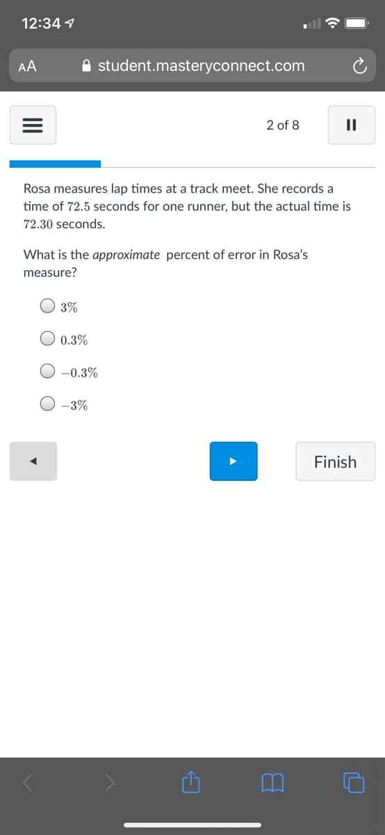 12:34 1
AA
A student.masteryconnect.com
2 of 8
Rosa measures lap times at a track meet. She records a
time of 72.5 seconds for one runner, but the actual time is
72.30 seconds.
What is the approximate percent of error in Rosa's
measure?
3%
0.3%
-0.3%
-3%
Finish
