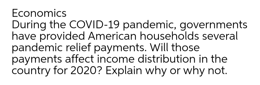 Economics
During the COVID-19 pandemic, governments
have provided American households several
pandemic relief payments. Will those
payments affect income distribution in the
country for 2020? Explain why or why not.
