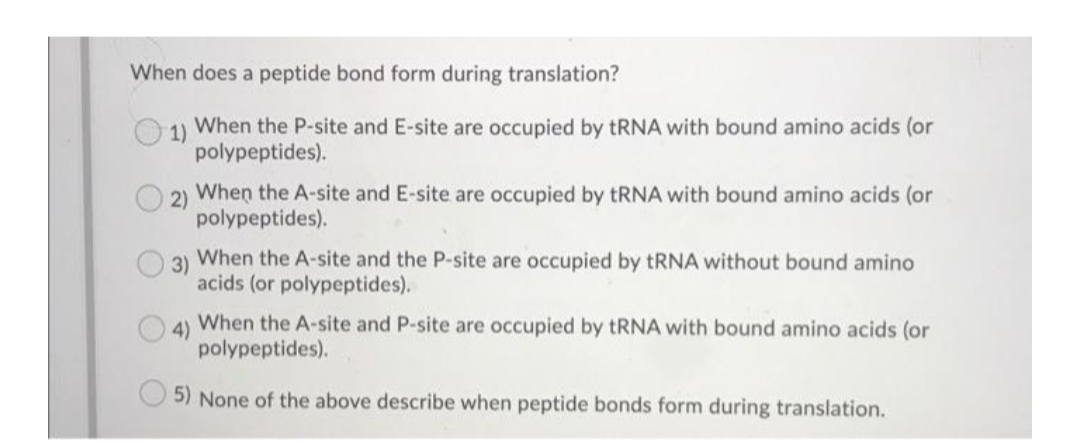 When does a peptide bond form during translation?
1)
When the P-site and E-site are occupied by TRNA with bound amino acids (or
polypeptides).
2)
When the A-site and E-site are occupied by TRNA with bound amino acids (or
polypeptides).
3)
When the A-site and the P-site are occupied by TRNA without bound amino
acids (or polypeptides).
4)
When the A-site and P-site are occupied by tRNA with bound amino acids (or
polypeptides).
5) None of the above describe when peptide bonds form during translation.
