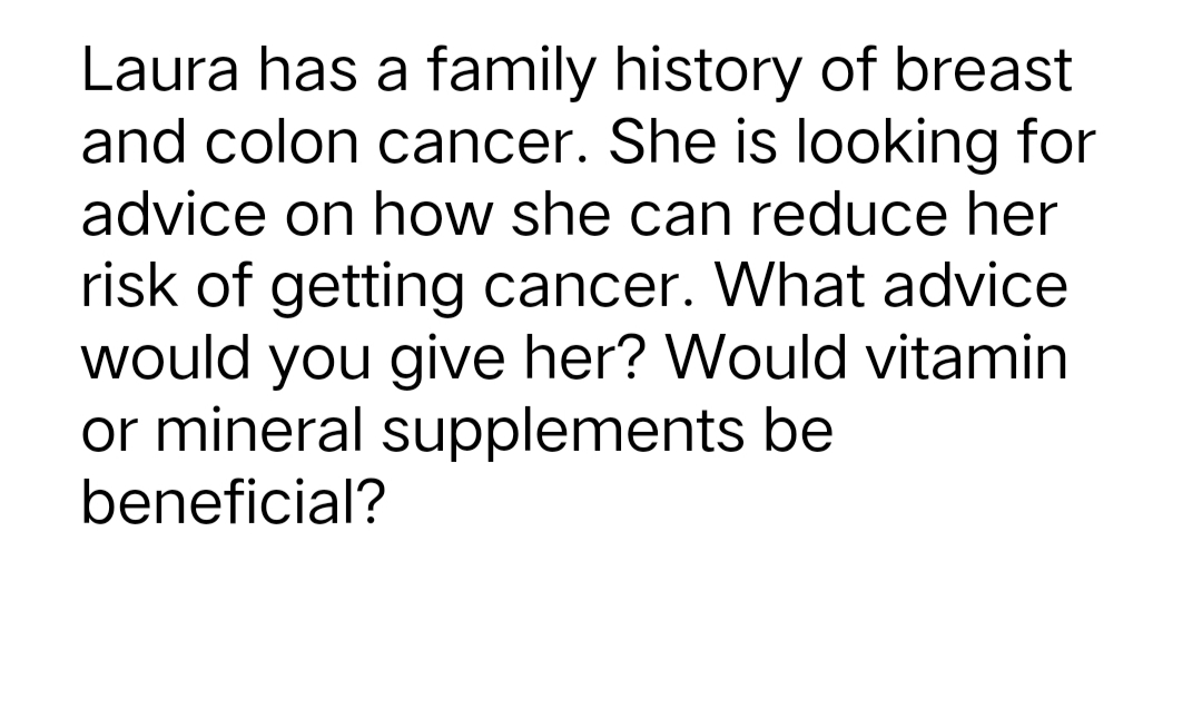 Laura has a family history of breast
and colon cancer. She is looking for
advice on how she can reduce her
risk of getting cancer. What advice
would you give her? Would vitamin
or mineral supplements be
beneficial?
