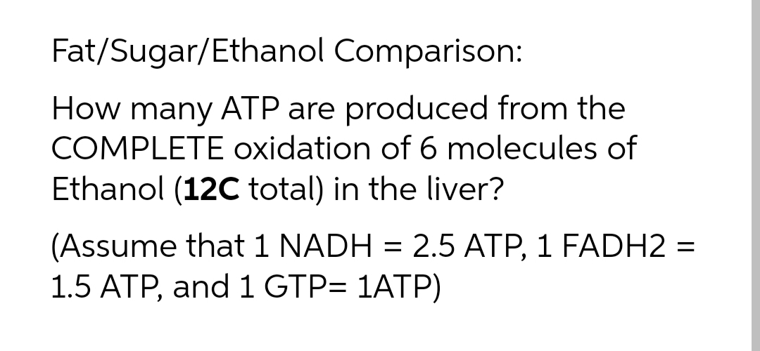 Fat/Sugar/Ethanol Comparison:
How many ATP are produced from the
COMPLETE oxidation of 6 molecules of
Ethanol (12C total) in the liver?
(Assume that 1 NADH = 2.5 ATP, 1 FADH2 =
1.5 ATP, and 1 GTP= 1ATP)
