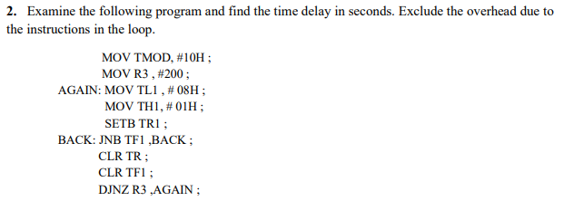 2. Examine the following program and find the time delay in seconds. Exclude the overhead due to
the instructions in the loop.
MOV TMOD, #10H ;
MOV R3, #200 ;
AGAIN: MOV TL1, # 08H;
MOV TH1, # 01H ;
SETB TR1 ;
BACK: JNB TF1 ,BACK;
CLR TR;
CLR TF1 ;
DJNZ R3,AGAIN ;