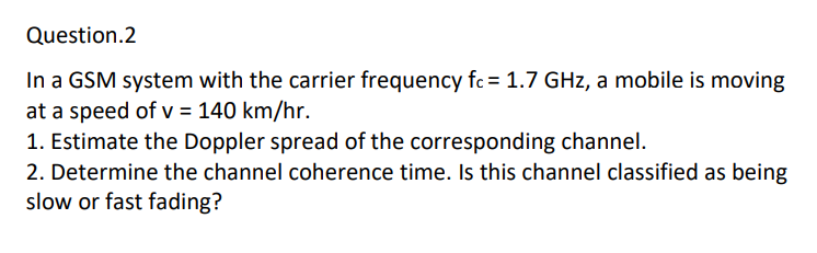 Question.2
In a GSM system with the carrier frequency fc = 1.7 GHz, a mobile is moving
at a speed of v = 140 km/hr.
1. Estimate the Doppler spread of the corresponding channel.
2. Determine the channel coherence time. Is this channel classified as being
slow or fast fading?