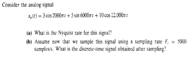 Consider the analog signal
xa (1) = 3 cos 2000rt+5 sin 6000mt + 10 cos 12.000
(a) What is the Nyquist rate for this signal?
(b) Assume now that we sample this signal using a sampling rate F
samples/s. What is the discrete-time signal obtained after sampling?
= 5000