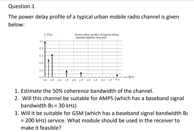 Question.1
The power delay profile of a typical urban mobile radio channel is given
below:
1.0
0.8
0.6
0.4
0.2
P(t)
Power delay profile of typical urban
channel impulse response
↑
0.0
0.0 0.5 1.0 1.5 2.0 2.5 3.0 3.5 4.0 4.5 5.0
τ(μς)
1. Estimate the 50% coherence bandwidth of the channel.
2. Will this channel be suitable for AMPS (which has a baseband signal
bandwidth Bs = 30 kHz)
3. Will it be suitable for GSM (which has a baseband signal bandwidth Bs
= 200 kHz) service. What module should be used in the receiver to
make it feasible?