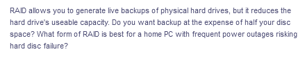 RAID allows you to generate live backups of physical hard drives, but it reduces the
hard drive's useable capacity. Do you want backup at the expense of half your disc
space? What form of RAID is best for a home PC with frequent power outages risking
hard disc failure?
