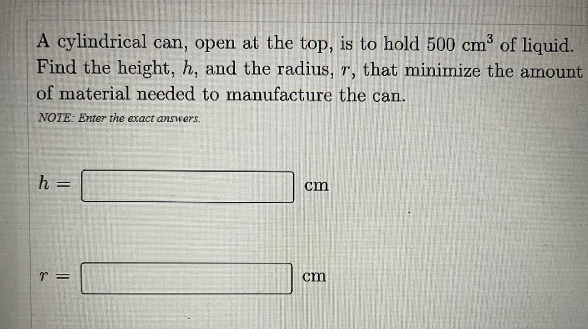 A cylindrical can, open at the top, is to hold 500 cm of liquid.
Find the height, h, and the radius, r, that minimize the amount
of material needed to manufacture the can.
NOTE: Enter the exact answers.
h =
cm
cm

