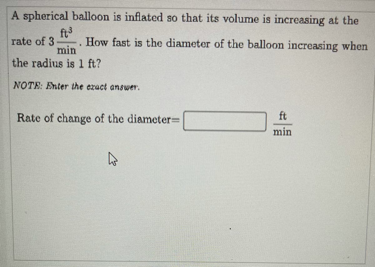 A spherical balloon is inflated so that its volume is increasing at the
ft
rate of 3
min
How fast is the diameter of the balloon increasing when
the radius is 1 ft?
NOTE: Enter the exact answer.
Rate of change of the diameter=
ft
min
