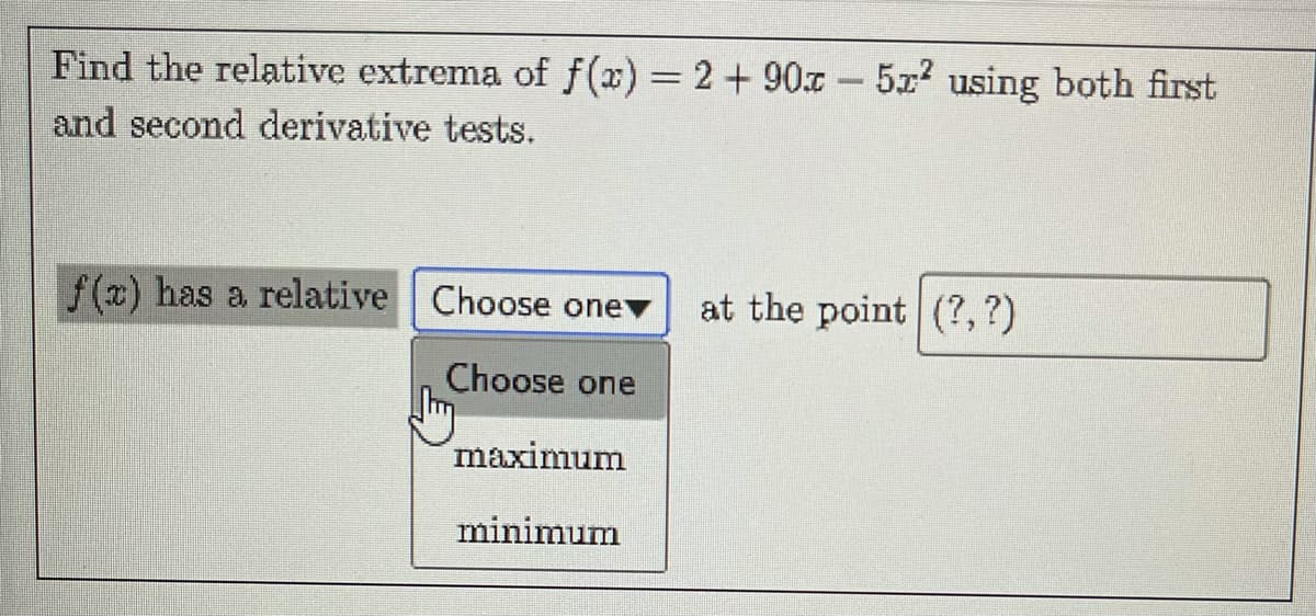 Find the relative extrema of f(x) = 2 + 90x - 5x using both first
and second derivative tests.
f(x) has a relative Choose onev
at the point (?,?)
Choose one
maximum
minimum
