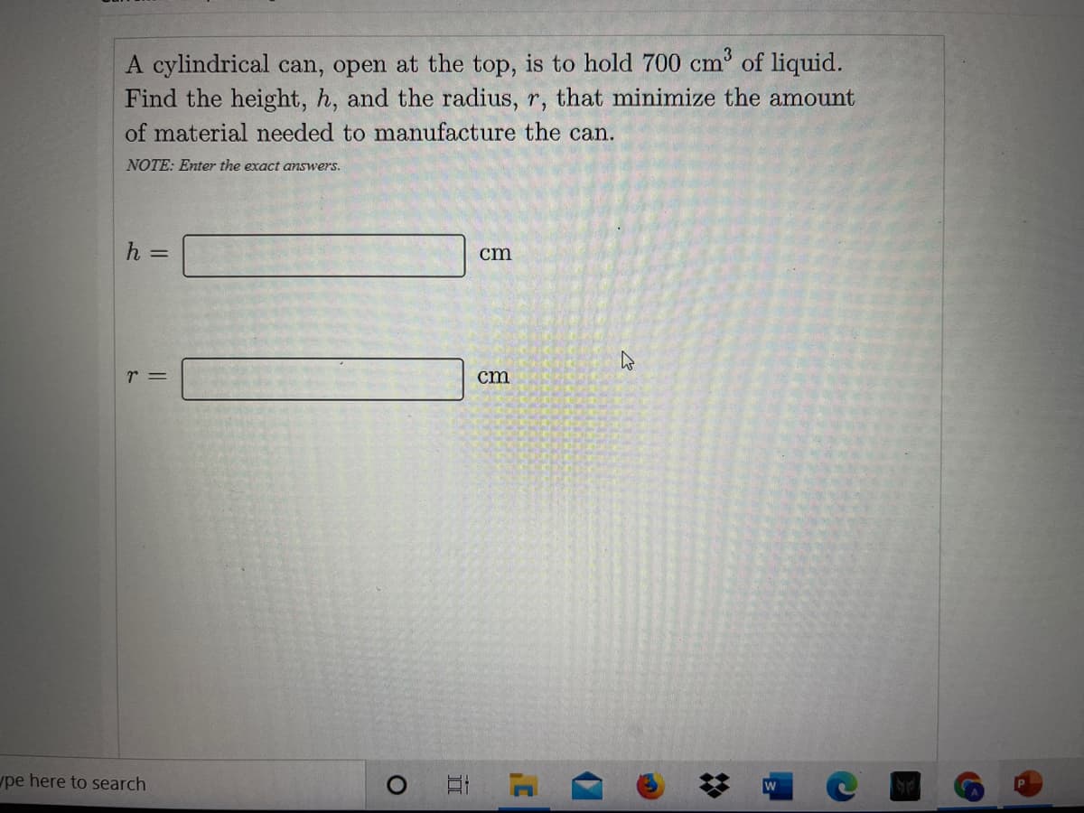 A cylindrical can, open at the top, is to hold 700 cm of liquid.
Find the height, h, and the radius, r, that minimize the amount
of material needed to manufacture the can.
NOTE: Enter the exact answers.
h =
cm
r =
cm
pe here to search
