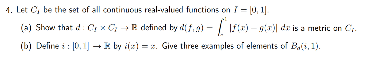 4. Let C₁ be the set of all continuous real-valued functions on I = [0, 1].
(a) Show that d: C₁ × C₁ → R defined by d(f, g) ["\ƒ(x) – g(x)] da is a metric on C₁.
=
(b) Define i : [0, 1] → R by i(x) = x. Give three examples of elements of Ba(i, 1).