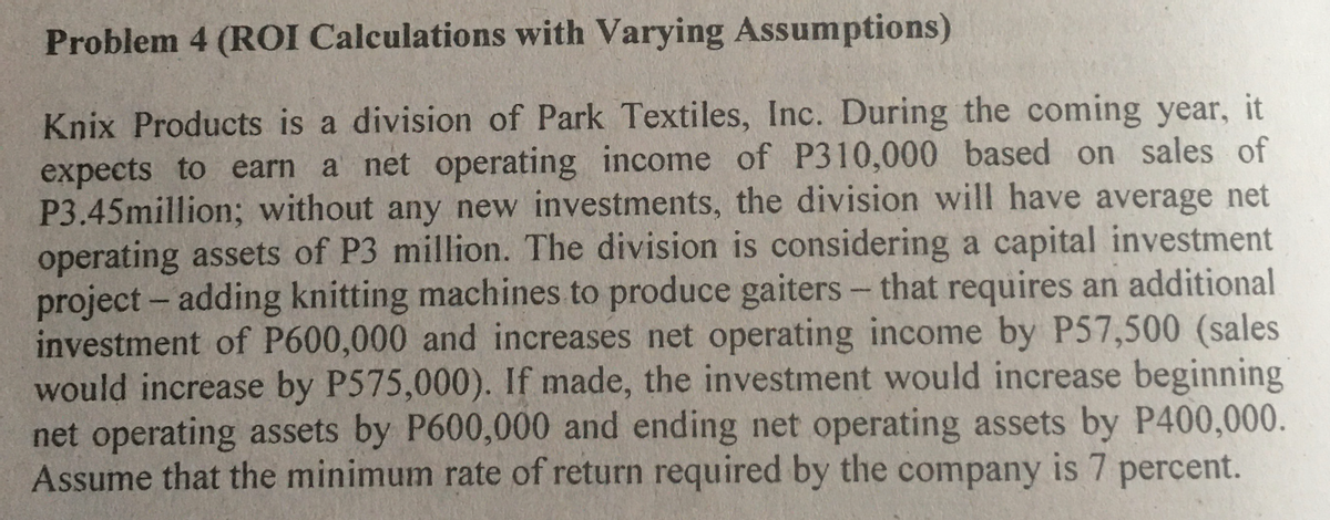 Problem 4 (ROI Calculations with Varying Assumptions)
Knix Products is a division of Park Textiles, Inc. During the coming year, it
expects to earn a net operating income of P310,000 based on sales of
P3.45million; without any new investments, the division will have average net
operating assets of P3 million. The division is considering a capital investment
project- adding knitting machines to produce gaiters - that requires an additional
investment of P600,000 and increases net operating income by P57,500 (sales
would increase by P575,000). If made, the investment would increase beginning
net operating assets by P600,000 and ending net operating assets by P400,000.
Assume that the minimum rate of return required by the company is 7 percent.

